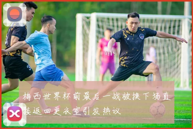 梅西世界杯前最后一战被换下场直接返回更衣室引发热议