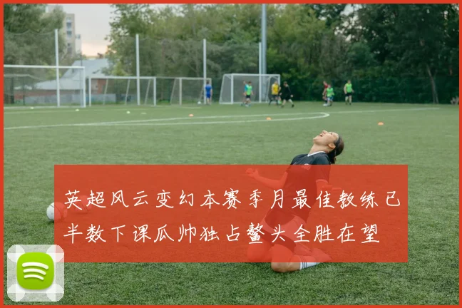 英超风云变幻本赛季月最佳教练已半数下课瓜帅独占鳌头全胜在望