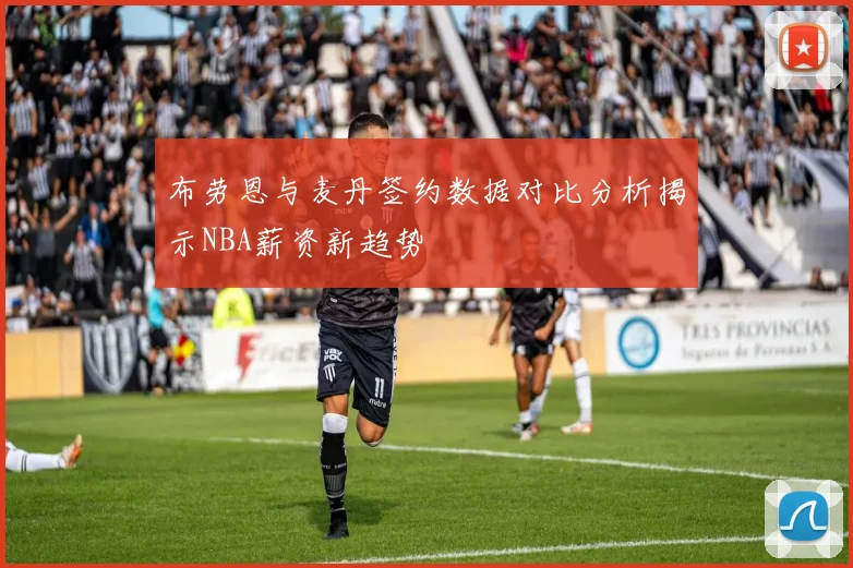 布劳恩与麦丹签约数据对比分析揭示NBA薪资新趋势