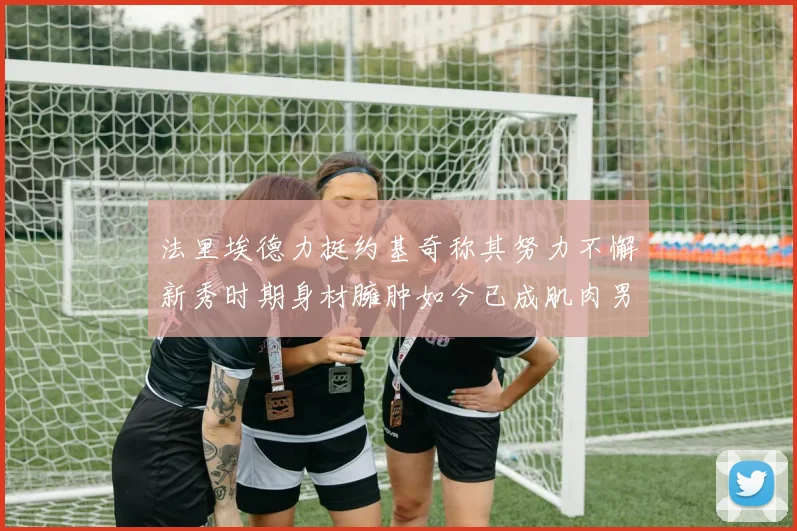 法里埃德力挺约基奇称其努力不懈新秀时期身材臃肿如今已成肌肉男