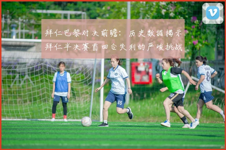 拜仁巴黎对决前瞻：历史数据揭示拜仁半决赛首回合失利的严峻挑战