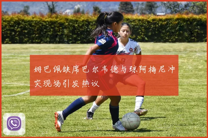 姆巴佩缺席巴尔韦德与琼阿梅尼冲突现场引发热议