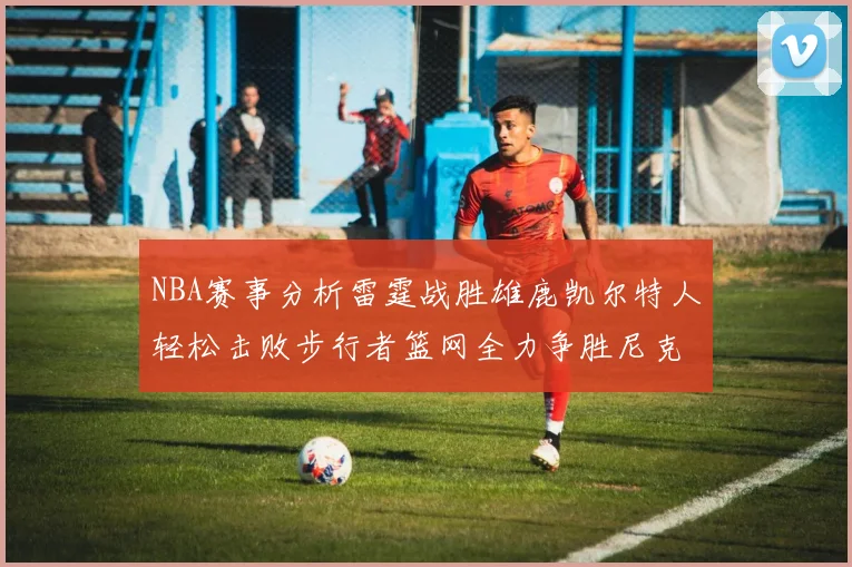 NBA赛事分析雷霆战胜雄鹿凯尔特人轻松击败步行者篮网全力争胜尼克斯