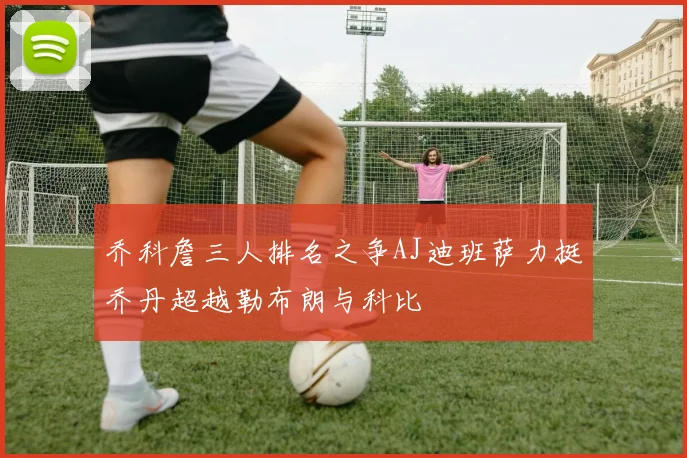 乔科詹三人排名之争AJ迪班萨力挺乔丹超越勒布朗与科比